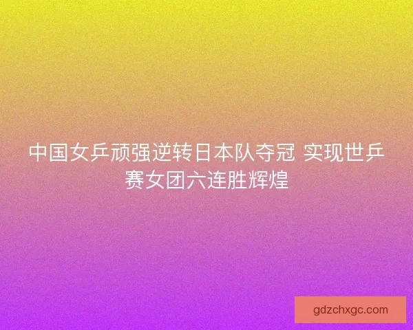 中国女乒顽强逆转日本队夺冠 实现世乒赛女团六连胜辉煌