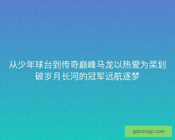 从少年球台到传奇巅峰马龙以热爱为桨划破岁月长河的冠军远航逐梦
