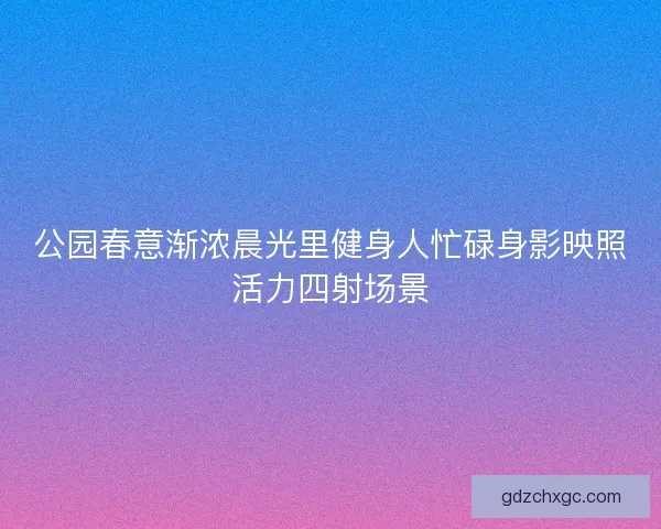 公园春意渐浓晨光里健身人忙碌身影映照活力四射场景