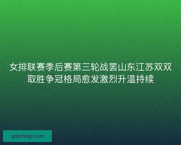 女排联赛季后赛第三轮战罢山东江苏双双取胜争冠格局愈发激烈升温持续