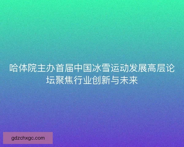 哈体院主办首届中国冰雪运动发展高层论坛聚焦行业创新与未来