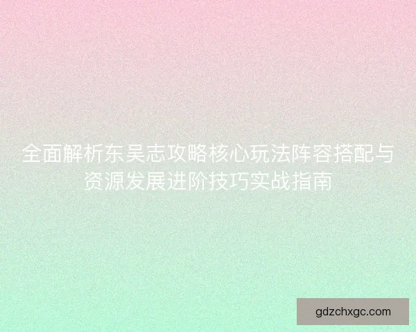 全面解析东吴志攻略核心玩法阵容搭配与资源发展进阶技巧实战指南