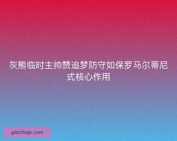 灰熊临时主帅赞追梦防守如保罗马尔蒂尼式核心作用