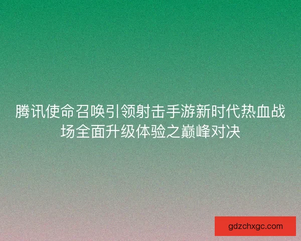 腾讯使命召唤引领射击手游新时代热血战场全面升级体验之巅峰对决